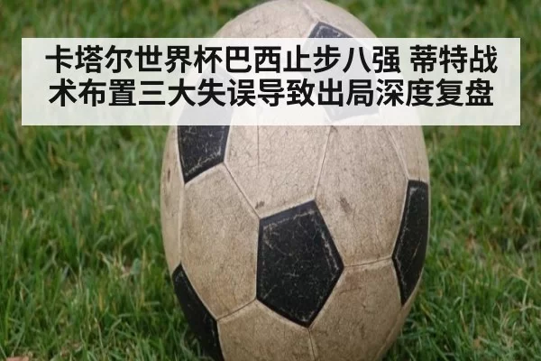 卡塔尔世界杯巴西止步八强 蒂特战术布置三大失误导致出局深度复盘