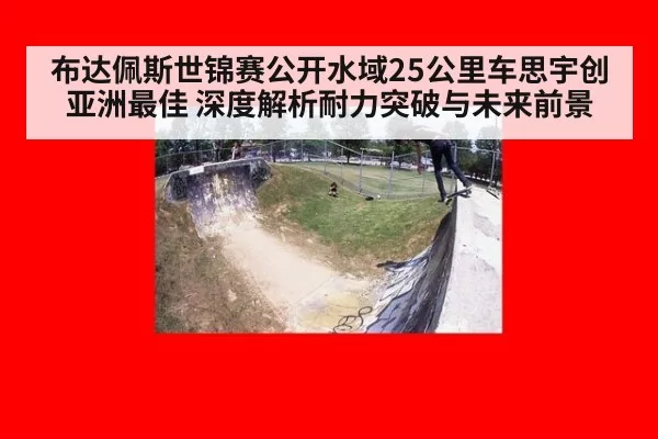 布达佩斯世锦赛公开水域25公里车思宇创亚洲最佳 深度解析耐力突破与未来前景