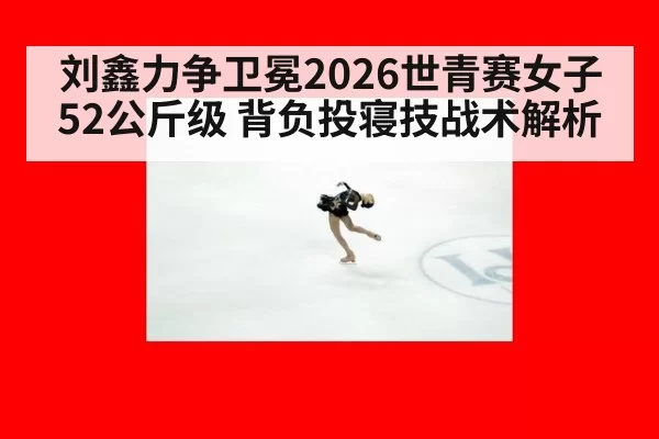 刘鑫力争卫冕2026世青赛女子52公斤级 背负投寝技战术解析