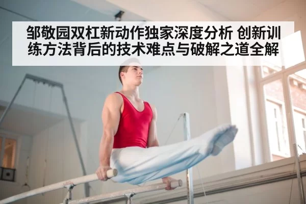 邹敬园双杠新动作独家深度分析 创新训练方法背后的技术难点与破解之道全解