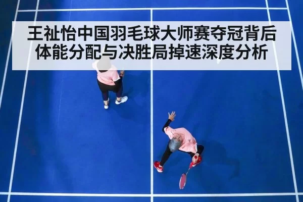 王祉怡中国羽毛球大师赛夺冠背后 体能分配与决胜局掉速深度分析